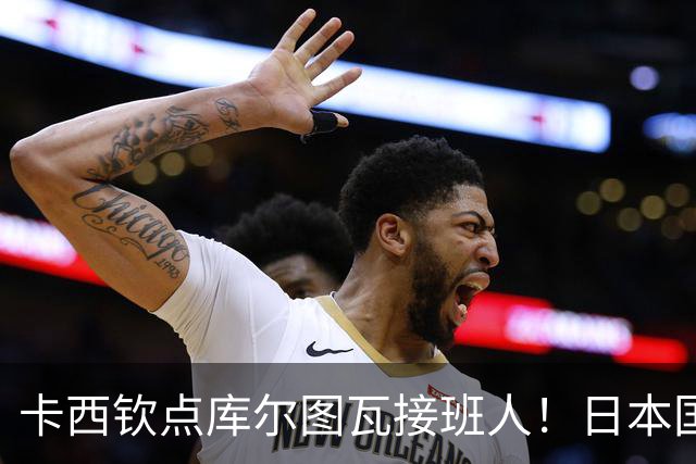 卡西钦点库尔图瓦接班人！日本国门引豪门追逐，尤文、巴黎都有意